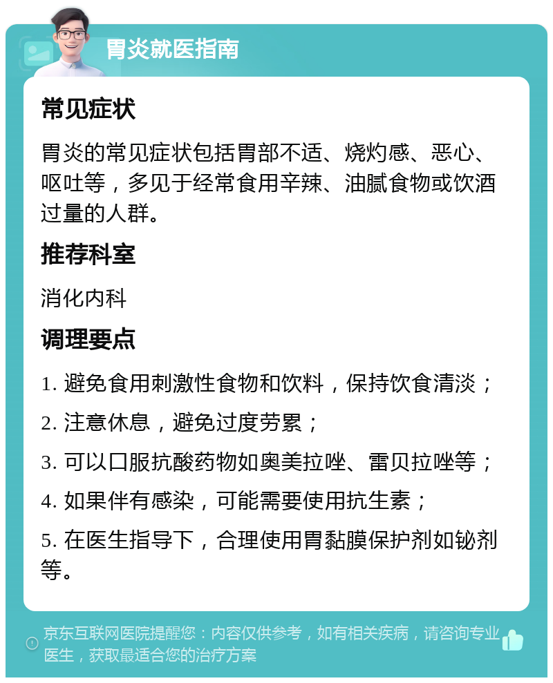 胃炎就医指南 常见症状 胃炎的常见症状包括胃部不适、烧灼感、恶心、呕吐等，多见于经常食用辛辣、油腻食物或饮酒过量的人群。 推荐科室 消化内科 调理要点 1. 避免食用刺激性食物和饮料，保持饮食清淡； 2. 注意休息，避免过度劳累； 3. 可以口服抗酸药物如奥美拉唑、雷贝拉唑等； 4. 如果伴有感染，可能需要使用抗生素； 5. 在医生指导下，合理使用胃黏膜保护剂如铋剂等。