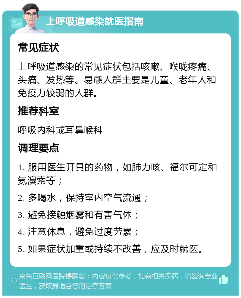 上呼吸道感染就医指南 常见症状 上呼吸道感染的常见症状包括咳嗽、喉咙疼痛、头痛、发热等。易感人群主要是儿童、老年人和免疫力较弱的人群。 推荐科室 呼吸内科或耳鼻喉科 调理要点 1. 服用医生开具的药物，如肺力咳、福尔可定和氨溴索等； 2. 多喝水，保持室内空气流通； 3. 避免接触烟雾和有害气体； 4. 注意休息，避免过度劳累； 5. 如果症状加重或持续不改善，应及时就医。