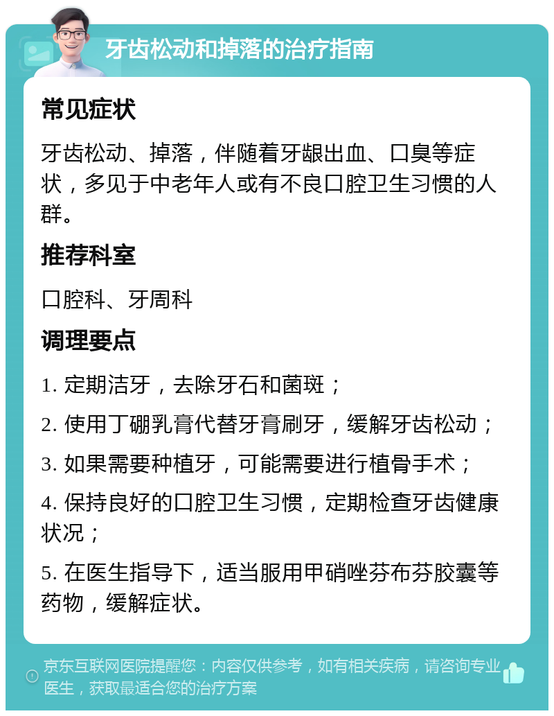 牙齿松动和掉落的治疗指南 常见症状 牙齿松动、掉落，伴随着牙龈出血、口臭等症状，多见于中老年人或有不良口腔卫生习惯的人群。 推荐科室 口腔科、牙周科 调理要点 1. 定期洁牙，去除牙石和菌斑； 2. 使用丁硼乳膏代替牙膏刷牙，缓解牙齿松动； 3. 如果需要种植牙，可能需要进行植骨手术； 4. 保持良好的口腔卫生习惯，定期检查牙齿健康状况； 5. 在医生指导下，适当服用甲硝唑芬布芬胶囊等药物，缓解症状。