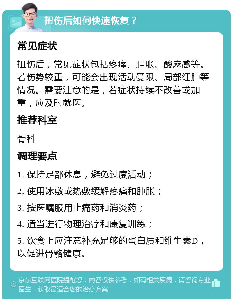 扭伤后如何快速恢复？ 常见症状 扭伤后，常见症状包括疼痛、肿胀、酸麻感等。若伤势较重，可能会出现活动受限、局部红肿等情况。需要注意的是，若症状持续不改善或加重，应及时就医。 推荐科室 骨科 调理要点 1. 保持足部休息，避免过度活动； 2. 使用冰敷或热敷缓解疼痛和肿胀； 3. 按医嘱服用止痛药和消炎药； 4. 适当进行物理治疗和康复训练； 5. 饮食上应注意补充足够的蛋白质和维生素D，以促进骨骼健康。