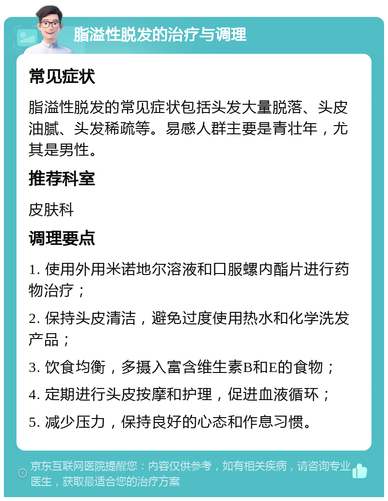 脂溢性脱发的治疗与调理 常见症状 脂溢性脱发的常见症状包括头发大量脱落、头皮油腻、头发稀疏等。易感人群主要是青壮年，尤其是男性。 推荐科室 皮肤科 调理要点 1. 使用外用米诺地尔溶液和口服螺内酯片进行药物治疗； 2. 保持头皮清洁，避免过度使用热水和化学洗发产品； 3. 饮食均衡，多摄入富含维生素B和E的食物； 4. 定期进行头皮按摩和护理，促进血液循环； 5. 减少压力，保持良好的心态和作息习惯。