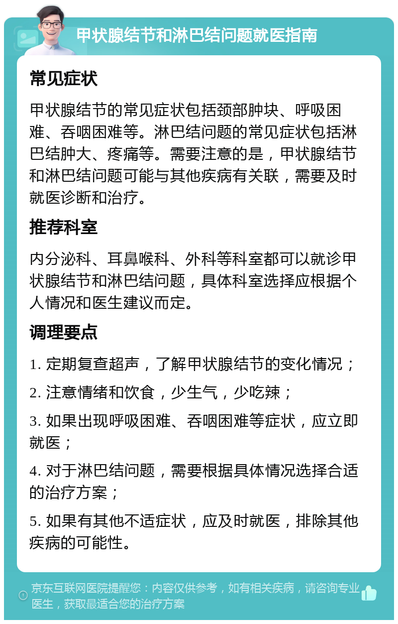 甲状腺结节和淋巴结问题就医指南 常见症状 甲状腺结节的常见症状包括颈部肿块、呼吸困难、吞咽困难等。淋巴结问题的常见症状包括淋巴结肿大、疼痛等。需要注意的是，甲状腺结节和淋巴结问题可能与其他疾病有关联，需要及时就医诊断和治疗。 推荐科室 内分泌科、耳鼻喉科、外科等科室都可以就诊甲状腺结节和淋巴结问题，具体科室选择应根据个人情况和医生建议而定。 调理要点 1. 定期复查超声，了解甲状腺结节的变化情况； 2. 注意情绪和饮食，少生气，少吃辣； 3. 如果出现呼吸困难、吞咽困难等症状，应立即就医； 4. 对于淋巴结问题，需要根据具体情况选择合适的治疗方案； 5. 如果有其他不适症状，应及时就医，排除其他疾病的可能性。