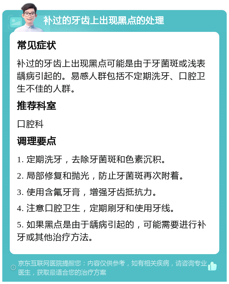 补过的牙齿上出现黑点的处理 常见症状 补过的牙齿上出现黑点可能是由于牙菌斑或浅表龋病引起的。易感人群包括不定期洗牙、口腔卫生不佳的人群。 推荐科室 口腔科 调理要点 1. 定期洗牙，去除牙菌斑和色素沉积。 2. 局部修复和抛光，防止牙菌斑再次附着。 3. 使用含氟牙膏，增强牙齿抵抗力。 4. 注意口腔卫生，定期刷牙和使用牙线。 5. 如果黑点是由于龋病引起的，可能需要进行补牙或其他治疗方法。