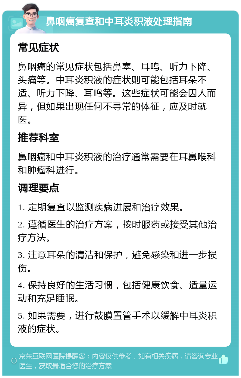 鼻咽癌复查和中耳炎积液处理指南 常见症状 鼻咽癌的常见症状包括鼻塞、耳鸣、听力下降、头痛等。中耳炎积液的症状则可能包括耳朵不适、听力下降、耳鸣等。这些症状可能会因人而异，但如果出现任何不寻常的体征，应及时就医。 推荐科室 鼻咽癌和中耳炎积液的治疗通常需要在耳鼻喉科和肿瘤科进行。 调理要点 1. 定期复查以监测疾病进展和治疗效果。 2. 遵循医生的治疗方案，按时服药或接受其他治疗方法。 3. 注意耳朵的清洁和保护，避免感染和进一步损伤。 4. 保持良好的生活习惯，包括健康饮食、适量运动和充足睡眠。 5. 如果需要，进行鼓膜置管手术以缓解中耳炎积液的症状。