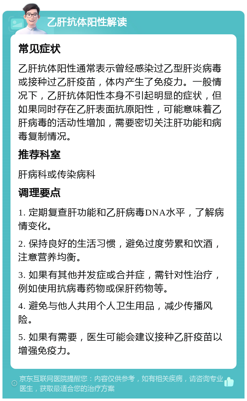 乙肝抗体阳性解读 常见症状 乙肝抗体阳性通常表示曾经感染过乙型肝炎病毒或接种过乙肝疫苗，体内产生了免疫力。一般情况下，乙肝抗体阳性本身不引起明显的症状，但如果同时存在乙肝表面抗原阳性，可能意味着乙肝病毒的活动性增加，需要密切关注肝功能和病毒复制情况。 推荐科室 肝病科或传染病科 调理要点 1. 定期复查肝功能和乙肝病毒DNA水平，了解病情变化。 2. 保持良好的生活习惯，避免过度劳累和饮酒，注意营养均衡。 3. 如果有其他并发症或合并症，需针对性治疗，例如使用抗病毒药物或保肝药物等。 4. 避免与他人共用个人卫生用品，减少传播风险。 5. 如果有需要，医生可能会建议接种乙肝疫苗以增强免疫力。