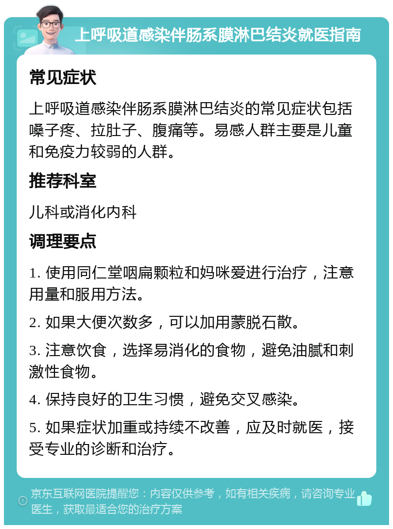 上呼吸道感染伴肠系膜淋巴结炎就医指南 常见症状 上呼吸道感染伴肠系膜淋巴结炎的常见症状包括嗓子疼、拉肚子、腹痛等。易感人群主要是儿童和免疫力较弱的人群。 推荐科室 儿科或消化内科 调理要点 1. 使用同仁堂咽扁颗粒和妈咪爱进行治疗，注意用量和服用方法。 2. 如果大便次数多，可以加用蒙脱石散。 3. 注意饮食，选择易消化的食物，避免油腻和刺激性食物。 4. 保持良好的卫生习惯，避免交叉感染。 5. 如果症状加重或持续不改善，应及时就医，接受专业的诊断和治疗。