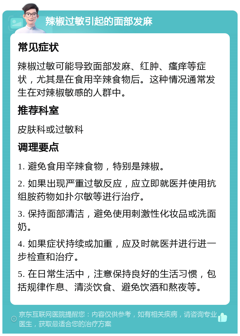 辣椒过敏引起的面部发麻 常见症状 辣椒过敏可能导致面部发麻、红肿、瘙痒等症状，尤其是在食用辛辣食物后。这种情况通常发生在对辣椒敏感的人群中。 推荐科室 皮肤科或过敏科 调理要点 1. 避免食用辛辣食物，特别是辣椒。 2. 如果出现严重过敏反应，应立即就医并使用抗组胺药物如扑尔敏等进行治疗。 3. 保持面部清洁，避免使用刺激性化妆品或洗面奶。 4. 如果症状持续或加重，应及时就医并进行进一步检查和治疗。 5. 在日常生活中，注意保持良好的生活习惯，包括规律作息、清淡饮食、避免饮酒和熬夜等。