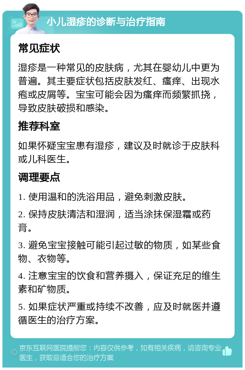 小儿湿疹的诊断与治疗指南 常见症状 湿疹是一种常见的皮肤病，尤其在婴幼儿中更为普遍。其主要症状包括皮肤发红、瘙痒、出现水疱或皮屑等。宝宝可能会因为瘙痒而频繁抓挠，导致皮肤破损和感染。 推荐科室 如果怀疑宝宝患有湿疹，建议及时就诊于皮肤科或儿科医生。 调理要点 1. 使用温和的洗浴用品，避免刺激皮肤。 2. 保持皮肤清洁和湿润，适当涂抹保湿霜或药膏。 3. 避免宝宝接触可能引起过敏的物质，如某些食物、衣物等。 4. 注意宝宝的饮食和营养摄入，保证充足的维生素和矿物质。 5. 如果症状严重或持续不改善，应及时就医并遵循医生的治疗方案。