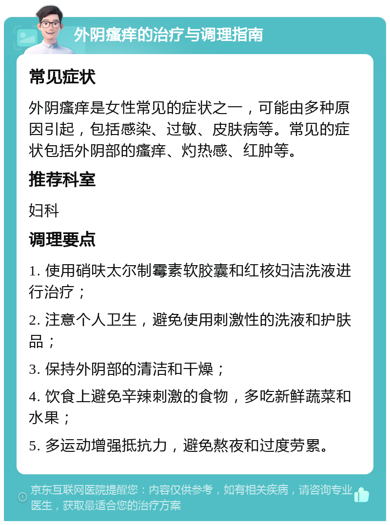 外阴瘙痒的治疗与调理指南 常见症状 外阴瘙痒是女性常见的症状之一，可能由多种原因引起，包括感染、过敏、皮肤病等。常见的症状包括外阴部的瘙痒、灼热感、红肿等。 推荐科室 妇科 调理要点 1. 使用硝呋太尔制霉素软胶囊和红核妇洁洗液进行治疗； 2. 注意个人卫生，避免使用刺激性的洗液和护肤品； 3. 保持外阴部的清洁和干燥； 4. 饮食上避免辛辣刺激的食物，多吃新鲜蔬菜和水果； 5. 多运动增强抵抗力，避免熬夜和过度劳累。