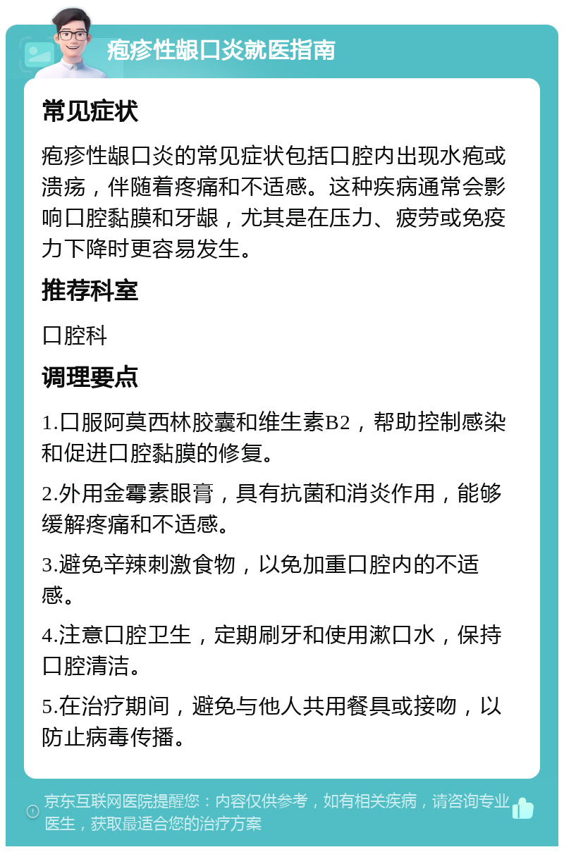 疱疹性龈口炎就医指南 常见症状 疱疹性龈口炎的常见症状包括口腔内出现水疱或溃疡，伴随着疼痛和不适感。这种疾病通常会影响口腔黏膜和牙龈，尤其是在压力、疲劳或免疫力下降时更容易发生。 推荐科室 口腔科 调理要点 1.口服阿莫西林胶囊和维生素B2，帮助控制感染和促进口腔黏膜的修复。 2.外用金霉素眼膏，具有抗菌和消炎作用，能够缓解疼痛和不适感。 3.避免辛辣刺激食物，以免加重口腔内的不适感。 4.注意口腔卫生，定期刷牙和使用漱口水，保持口腔清洁。 5.在治疗期间，避免与他人共用餐具或接吻，以防止病毒传播。