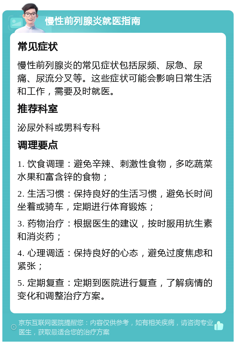 慢性前列腺炎就医指南 常见症状 慢性前列腺炎的常见症状包括尿频、尿急、尿痛、尿流分叉等。这些症状可能会影响日常生活和工作，需要及时就医。 推荐科室 泌尿外科或男科专科 调理要点 1. 饮食调理：避免辛辣、刺激性食物，多吃蔬菜水果和富含锌的食物； 2. 生活习惯：保持良好的生活习惯，避免长时间坐着或骑车，定期进行体育锻炼； 3. 药物治疗：根据医生的建议，按时服用抗生素和消炎药； 4. 心理调适：保持良好的心态，避免过度焦虑和紧张； 5. 定期复查：定期到医院进行复查，了解病情的变化和调整治疗方案。