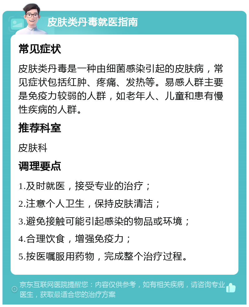 皮肤类丹毒就医指南 常见症状 皮肤类丹毒是一种由细菌感染引起的皮肤病，常见症状包括红肿、疼痛、发热等。易感人群主要是免疫力较弱的人群，如老年人、儿童和患有慢性疾病的人群。 推荐科室 皮肤科 调理要点 1.及时就医，接受专业的治疗； 2.注意个人卫生，保持皮肤清洁； 3.避免接触可能引起感染的物品或环境； 4.合理饮食，增强免疫力； 5.按医嘱服用药物，完成整个治疗过程。