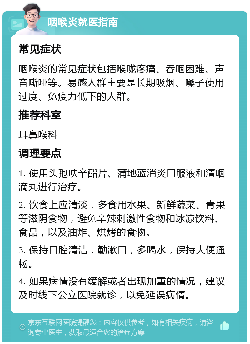 咽喉炎就医指南 常见症状 咽喉炎的常见症状包括喉咙疼痛、吞咽困难、声音嘶哑等。易感人群主要是长期吸烟、嗓子使用过度、免疫力低下的人群。 推荐科室 耳鼻喉科 调理要点 1. 使用头孢呋辛酯片、蒲地蓝消炎口服液和清咽滴丸进行治疗。 2. 饮食上应清淡，多食用水果、新鲜蔬菜、青果等滋阴食物，避免辛辣刺激性食物和冰凉饮料、食品，以及油炸、烘烤的食物。 3. 保持口腔清洁，勤漱口，多喝水，保持大便通畅。 4. 如果病情没有缓解或者出现加重的情况，建议及时线下公立医院就诊，以免延误病情。