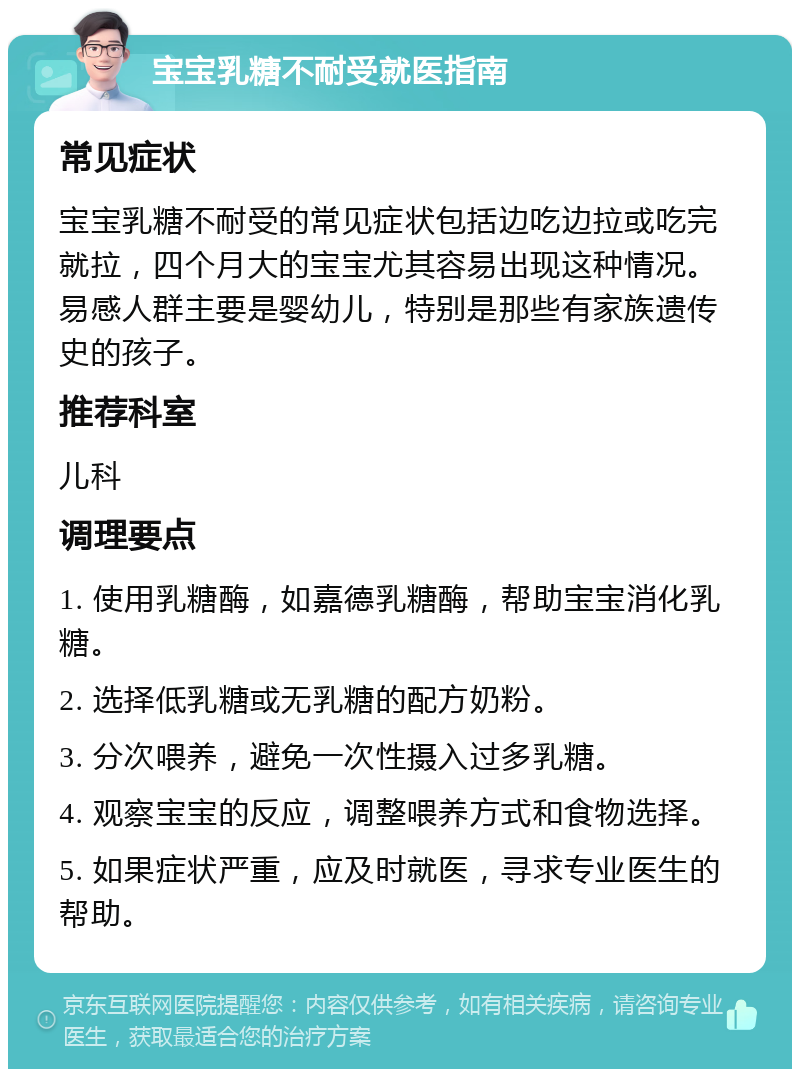 宝宝乳糖不耐受就医指南 常见症状 宝宝乳糖不耐受的常见症状包括边吃边拉或吃完就拉，四个月大的宝宝尤其容易出现这种情况。易感人群主要是婴幼儿，特别是那些有家族遗传史的孩子。 推荐科室 儿科 调理要点 1. 使用乳糖酶，如嘉德乳糖酶，帮助宝宝消化乳糖。 2. 选择低乳糖或无乳糖的配方奶粉。 3. 分次喂养，避免一次性摄入过多乳糖。 4. 观察宝宝的反应，调整喂养方式和食物选择。 5. 如果症状严重，应及时就医，寻求专业医生的帮助。