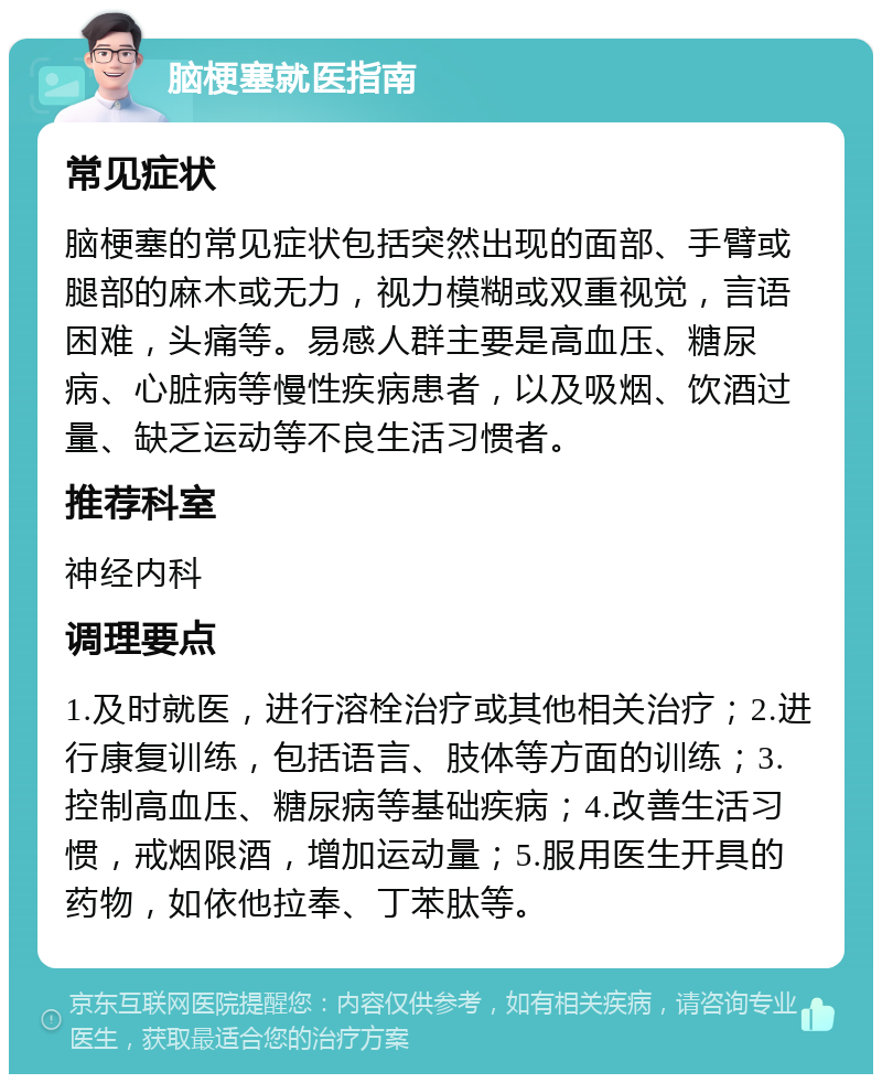 脑梗塞就医指南 常见症状 脑梗塞的常见症状包括突然出现的面部、手臂或腿部的麻木或无力，视力模糊或双重视觉，言语困难，头痛等。易感人群主要是高血压、糖尿病、心脏病等慢性疾病患者，以及吸烟、饮酒过量、缺乏运动等不良生活习惯者。 推荐科室 神经内科 调理要点 1.及时就医，进行溶栓治疗或其他相关治疗；2.进行康复训练，包括语言、肢体等方面的训练；3.控制高血压、糖尿病等基础疾病；4.改善生活习惯，戒烟限酒，增加运动量；5.服用医生开具的药物，如依他拉奉、丁苯肽等。