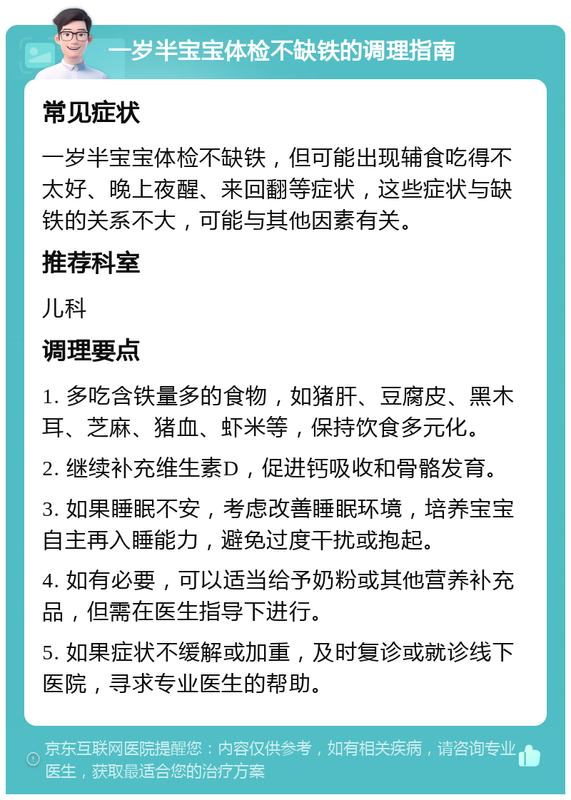 一岁半宝宝体检不缺铁的调理指南 常见症状 一岁半宝宝体检不缺铁，但可能出现辅食吃得不太好、晚上夜醒、来回翻等症状，这些症状与缺铁的关系不大，可能与其他因素有关。 推荐科室 儿科 调理要点 1. 多吃含铁量多的食物，如猪肝、豆腐皮、黑木耳、芝麻、猪血、虾米等，保持饮食多元化。 2. 继续补充维生素D，促进钙吸收和骨骼发育。 3. 如果睡眠不安，考虑改善睡眠环境，培养宝宝自主再入睡能力，避免过度干扰或抱起。 4. 如有必要，可以适当给予奶粉或其他营养补充品，但需在医生指导下进行。 5. 如果症状不缓解或加重，及时复诊或就诊线下医院，寻求专业医生的帮助。