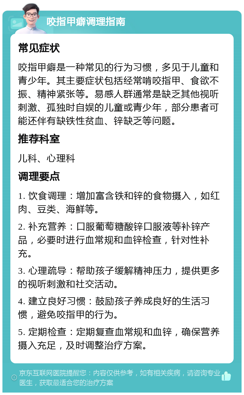 咬指甲癖调理指南 常见症状 咬指甲癖是一种常见的行为习惯，多见于儿童和青少年。其主要症状包括经常啃咬指甲、食欲不振、精神紧张等。易感人群通常是缺乏其他视听刺激、孤独时自娱的儿童或青少年，部分患者可能还伴有缺铁性贫血、锌缺乏等问题。 推荐科室 儿科、心理科 调理要点 1. 饮食调理：增加富含铁和锌的食物摄入，如红肉、豆类、海鲜等。 2. 补充营养：口服葡萄糖酸锌口服液等补锌产品，必要时进行血常规和血锌检查，针对性补充。 3. 心理疏导：帮助孩子缓解精神压力，提供更多的视听刺激和社交活动。 4. 建立良好习惯：鼓励孩子养成良好的生活习惯，避免咬指甲的行为。 5. 定期检查：定期复查血常规和血锌，确保营养摄入充足，及时调整治疗方案。