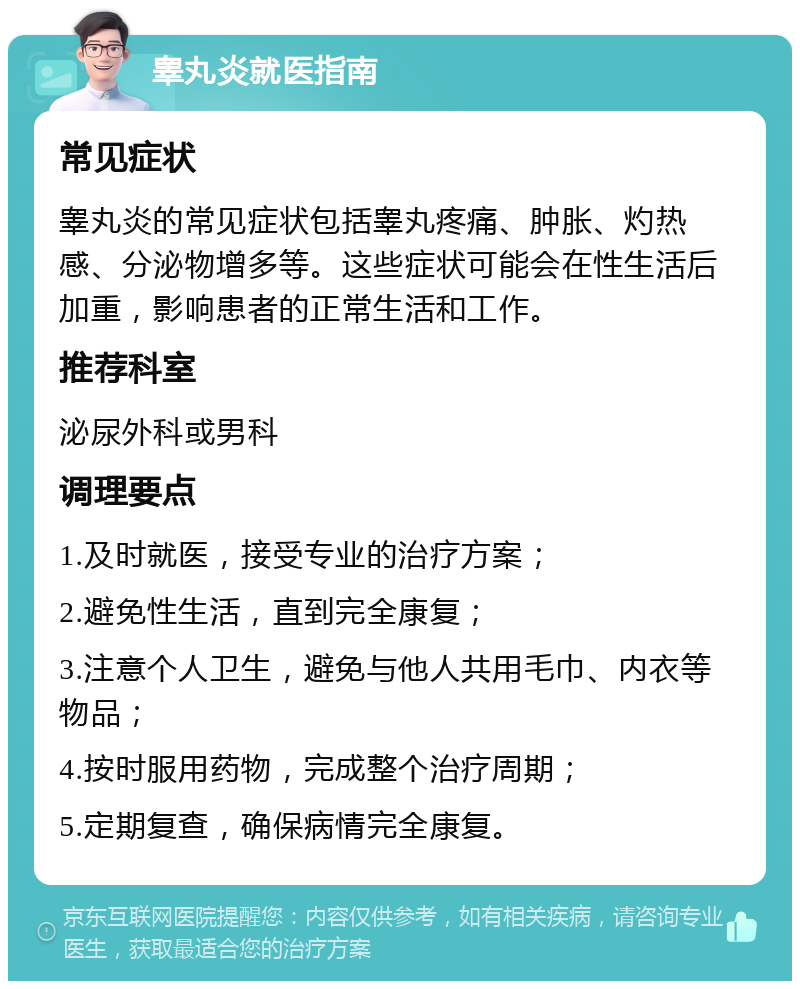 睾丸炎就医指南 常见症状 睾丸炎的常见症状包括睾丸疼痛、肿胀、灼热感、分泌物增多等。这些症状可能会在性生活后加重，影响患者的正常生活和工作。 推荐科室 泌尿外科或男科 调理要点 1.及时就医，接受专业的治疗方案； 2.避免性生活，直到完全康复； 3.注意个人卫生，避免与他人共用毛巾、内衣等物品； 4.按时服用药物，完成整个治疗周期； 5.定期复查，确保病情完全康复。