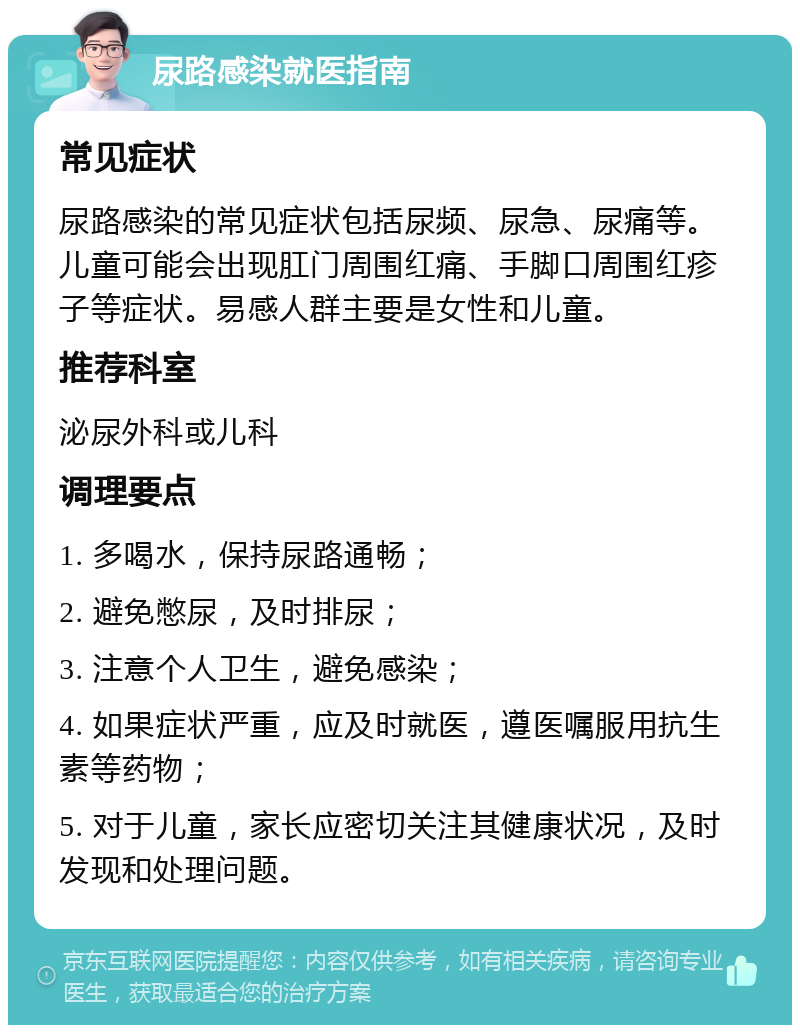 尿路感染就医指南 常见症状 尿路感染的常见症状包括尿频、尿急、尿痛等。儿童可能会出现肛门周围红痛、手脚口周围红疹子等症状。易感人群主要是女性和儿童。 推荐科室 泌尿外科或儿科 调理要点 1. 多喝水，保持尿路通畅； 2. 避免憋尿，及时排尿； 3. 注意个人卫生，避免感染； 4. 如果症状严重，应及时就医，遵医嘱服用抗生素等药物； 5. 对于儿童，家长应密切关注其健康状况，及时发现和处理问题。