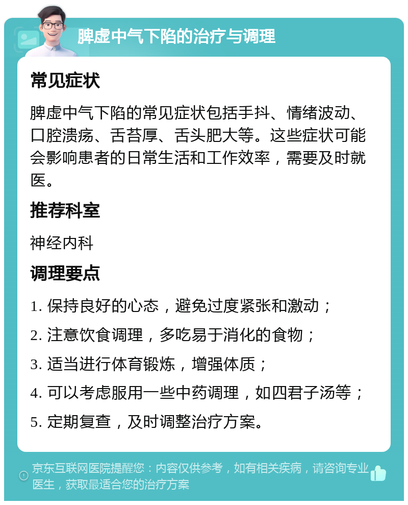 脾虚中气下陷的治疗与调理 常见症状 脾虚中气下陷的常见症状包括手抖、情绪波动、口腔溃疡、舌苔厚、舌头肥大等。这些症状可能会影响患者的日常生活和工作效率，需要及时就医。 推荐科室 神经内科 调理要点 1. 保持良好的心态，避免过度紧张和激动； 2. 注意饮食调理，多吃易于消化的食物； 3. 适当进行体育锻炼，增强体质； 4. 可以考虑服用一些中药调理，如四君子汤等； 5. 定期复查，及时调整治疗方案。