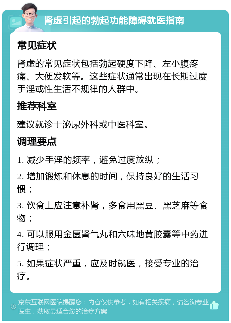 肾虚引起的勃起功能障碍就医指南 常见症状 肾虚的常见症状包括勃起硬度下降、左小腹疼痛、大便发软等。这些症状通常出现在长期过度手淫或性生活不规律的人群中。 推荐科室 建议就诊于泌尿外科或中医科室。 调理要点 1. 减少手淫的频率，避免过度放纵； 2. 增加锻炼和休息的时间，保持良好的生活习惯； 3. 饮食上应注意补肾，多食用黑豆、黑芝麻等食物； 4. 可以服用金匮肾气丸和六味地黄胶囊等中药进行调理； 5. 如果症状严重，应及时就医，接受专业的治疗。