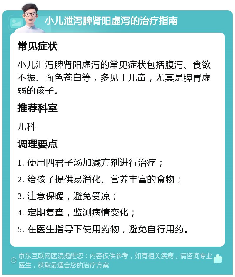 小儿泄泻脾肾阳虚泻的治疗指南 常见症状 小儿泄泻脾肾阳虚泻的常见症状包括腹泻、食欲不振、面色苍白等，多见于儿童，尤其是脾胃虚弱的孩子。 推荐科室 儿科 调理要点 1. 使用四君子汤加减方剂进行治疗； 2. 给孩子提供易消化、营养丰富的食物； 3. 注意保暖，避免受凉； 4. 定期复查，监测病情变化； 5. 在医生指导下使用药物，避免自行用药。