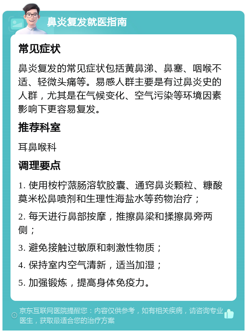 鼻炎复发就医指南 常见症状 鼻炎复发的常见症状包括黄鼻涕、鼻塞、咽喉不适、轻微头痛等。易感人群主要是有过鼻炎史的人群，尤其是在气候变化、空气污染等环境因素影响下更容易复发。 推荐科室 耳鼻喉科 调理要点 1. 使用桉柠蒎肠溶软胶囊、通窍鼻炎颗粒、糠酸莫米松鼻喷剂和生理性海盐水等药物治疗； 2. 每天进行鼻部按摩，推擦鼻梁和揉擦鼻旁两侧； 3. 避免接触过敏原和刺激性物质； 4. 保持室内空气清新，适当加湿； 5. 加强锻炼，提高身体免疫力。