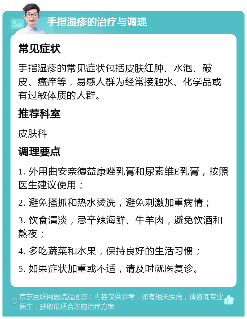 手指湿疹的治疗与调理 常见症状 手指湿疹的常见症状包括皮肤红肿、水泡、破皮、瘙痒等，易感人群为经常接触水、化学品或有过敏体质的人群。 推荐科室 皮肤科 调理要点 1. 外用曲安奈德益康唑乳膏和尿素维E乳膏，按照医生建议使用； 2. 避免搔抓和热水烫洗，避免刺激加重病情； 3. 饮食清淡，忌辛辣海鲜、牛羊肉，避免饮酒和熬夜； 4. 多吃蔬菜和水果，保持良好的生活习惯； 5. 如果症状加重或不适，请及时就医复诊。