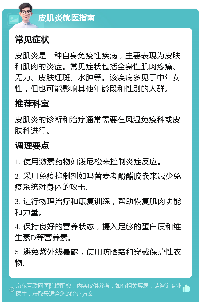 皮肌炎就医指南 常见症状 皮肌炎是一种自身免疫性疾病，主要表现为皮肤和肌肉的炎症。常见症状包括全身性肌肉疼痛、无力、皮肤红斑、水肿等。该疾病多见于中年女性，但也可能影响其他年龄段和性别的人群。 推荐科室 皮肌炎的诊断和治疗通常需要在风湿免疫科或皮肤科进行。 调理要点 1. 使用激素药物如泼尼松来控制炎症反应。 2. 采用免疫抑制剂如吗替麦考酚酯胶囊来减少免疫系统对身体的攻击。 3. 进行物理治疗和康复训练，帮助恢复肌肉功能和力量。 4. 保持良好的营养状态，摄入足够的蛋白质和维生素D等营养素。 5. 避免紫外线暴露，使用防晒霜和穿戴保护性衣物。