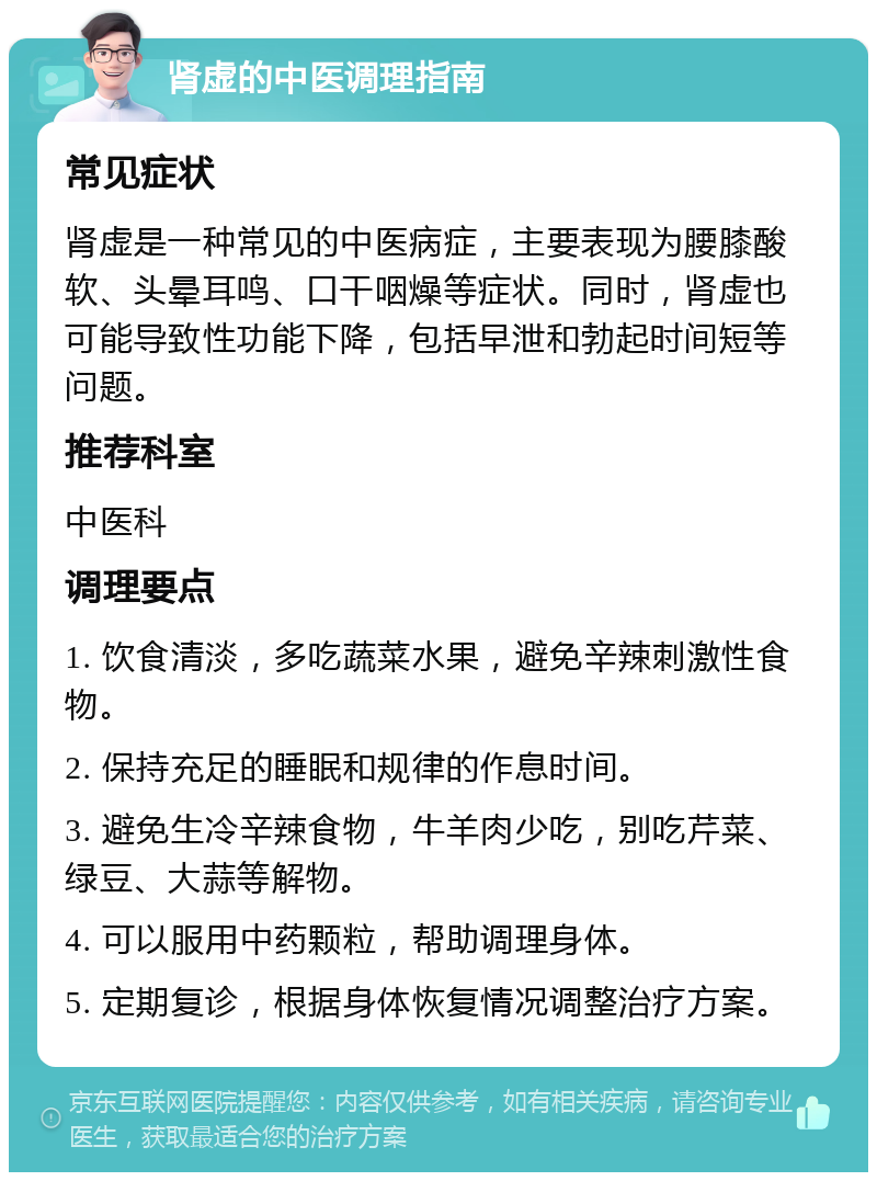 肾虚的中医调理指南 常见症状 肾虚是一种常见的中医病症，主要表现为腰膝酸软、头晕耳鸣、口干咽燥等症状。同时，肾虚也可能导致性功能下降，包括早泄和勃起时间短等问题。 推荐科室 中医科 调理要点 1. 饮食清淡，多吃蔬菜水果，避免辛辣刺激性食物。 2. 保持充足的睡眠和规律的作息时间。 3. 避免生冷辛辣食物，牛羊肉少吃，别吃芹菜、绿豆、大蒜等解物。 4. 可以服用中药颗粒，帮助调理身体。 5. 定期复诊，根据身体恢复情况调整治疗方案。