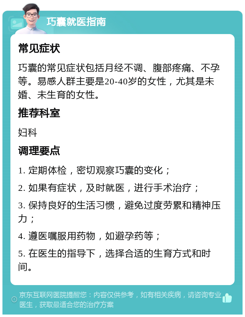 巧囊就医指南 常见症状 巧囊的常见症状包括月经不调、腹部疼痛、不孕等。易感人群主要是20-40岁的女性，尤其是未婚、未生育的女性。 推荐科室 妇科 调理要点 1. 定期体检，密切观察巧囊的变化； 2. 如果有症状，及时就医，进行手术治疗； 3. 保持良好的生活习惯，避免过度劳累和精神压力； 4. 遵医嘱服用药物，如避孕药等； 5. 在医生的指导下，选择合适的生育方式和时间。