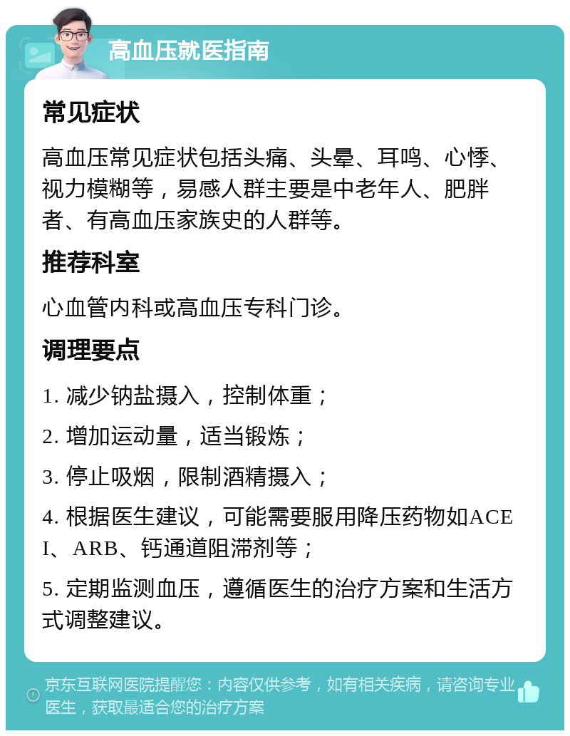 高血压就医指南 常见症状 高血压常见症状包括头痛、头晕、耳鸣、心悸、视力模糊等，易感人群主要是中老年人、肥胖者、有高血压家族史的人群等。 推荐科室 心血管内科或高血压专科门诊。 调理要点 1. 减少钠盐摄入，控制体重； 2. 增加运动量，适当锻炼； 3. 停止吸烟，限制酒精摄入； 4. 根据医生建议，可能需要服用降压药物如ACEI、ARB、钙通道阻滞剂等； 5. 定期监测血压，遵循医生的治疗方案和生活方式调整建议。