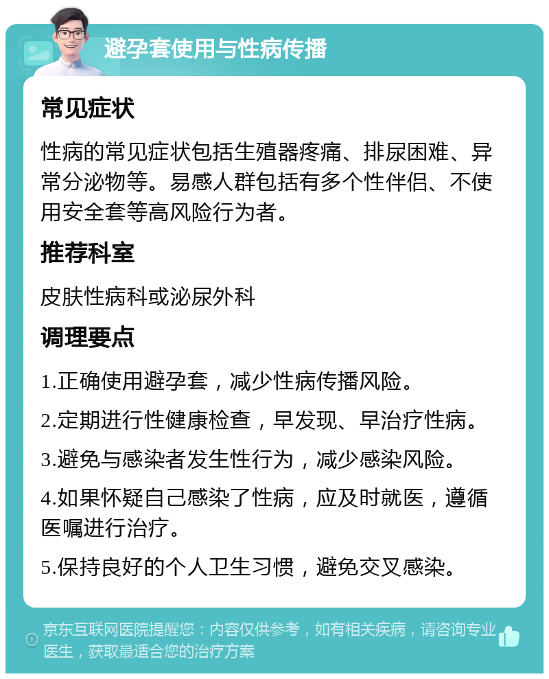 避孕套使用与性病传播 常见症状 性病的常见症状包括生殖器疼痛、排尿困难、异常分泌物等。易感人群包括有多个性伴侣、不使用安全套等高风险行为者。 推荐科室 皮肤性病科或泌尿外科 调理要点 1.正确使用避孕套，减少性病传播风险。 2.定期进行性健康检查，早发现、早治疗性病。 3.避免与感染者发生性行为，减少感染风险。 4.如果怀疑自己感染了性病，应及时就医，遵循医嘱进行治疗。 5.保持良好的个人卫生习惯，避免交叉感染。