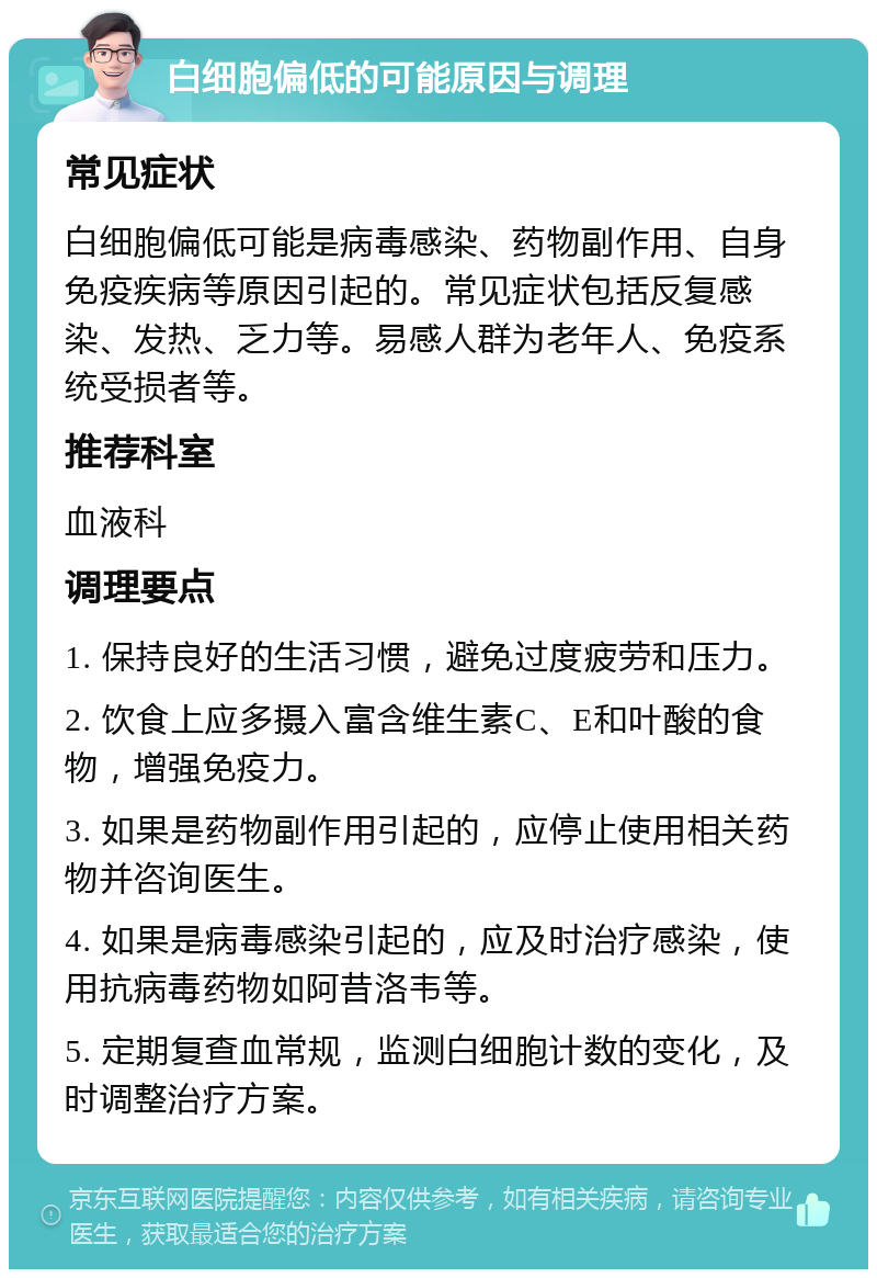 白细胞偏低的可能原因与调理 常见症状 白细胞偏低可能是病毒感染、药物副作用、自身免疫疾病等原因引起的。常见症状包括反复感染、发热、乏力等。易感人群为老年人、免疫系统受损者等。 推荐科室 血液科 调理要点 1. 保持良好的生活习惯，避免过度疲劳和压力。 2. 饮食上应多摄入富含维生素C、E和叶酸的食物，增强免疫力。 3. 如果是药物副作用引起的，应停止使用相关药物并咨询医生。 4. 如果是病毒感染引起的，应及时治疗感染，使用抗病毒药物如阿昔洛韦等。 5. 定期复查血常规，监测白细胞计数的变化，及时调整治疗方案。