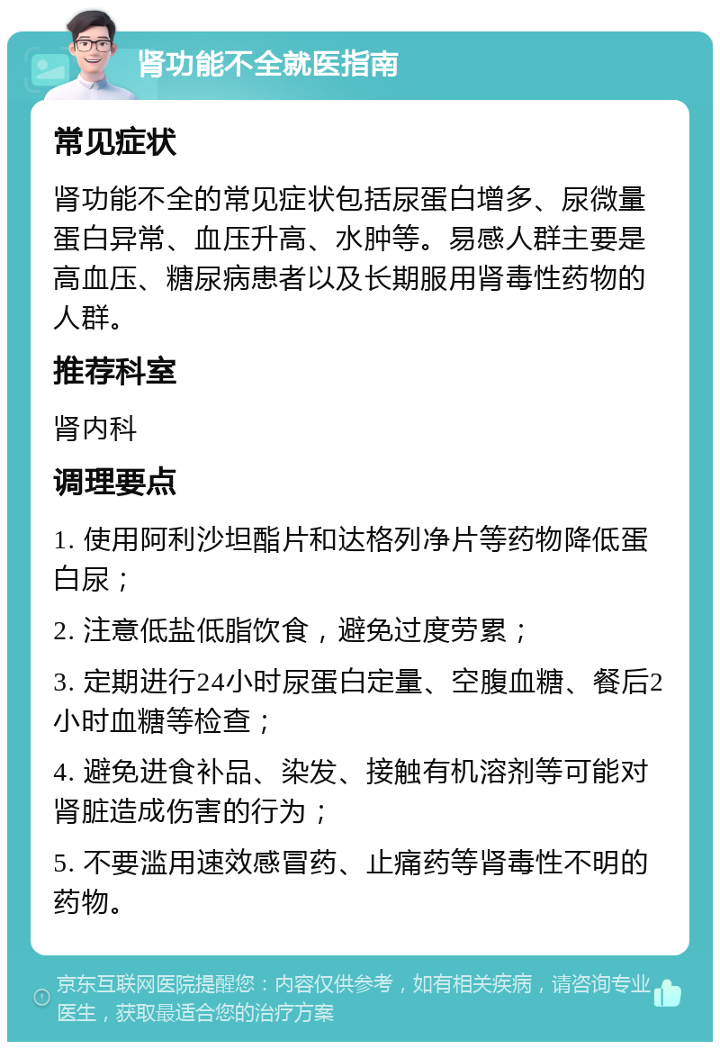 肾功能不全就医指南 常见症状 肾功能不全的常见症状包括尿蛋白增多、尿微量蛋白异常、血压升高、水肿等。易感人群主要是高血压、糖尿病患者以及长期服用肾毒性药物的人群。 推荐科室 肾内科 调理要点 1. 使用阿利沙坦酯片和达格列净片等药物降低蛋白尿； 2. 注意低盐低脂饮食，避免过度劳累； 3. 定期进行24小时尿蛋白定量、空腹血糖、餐后2小时血糖等检查； 4. 避免进食补品、染发、接触有机溶剂等可能对肾脏造成伤害的行为； 5. 不要滥用速效感冒药、止痛药等肾毒性不明的药物。