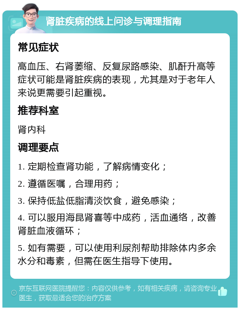 肾脏疾病的线上问诊与调理指南 常见症状 高血压、右肾萎缩、反复尿路感染、肌酐升高等症状可能是肾脏疾病的表现，尤其是对于老年人来说更需要引起重视。 推荐科室 肾内科 调理要点 1. 定期检查肾功能，了解病情变化； 2. 遵循医嘱，合理用药； 3. 保持低盐低脂清淡饮食，避免感染； 4. 可以服用海昆肾喜等中成药，活血通络，改善肾脏血液循环； 5. 如有需要，可以使用利尿剂帮助排除体内多余水分和毒素，但需在医生指导下使用。