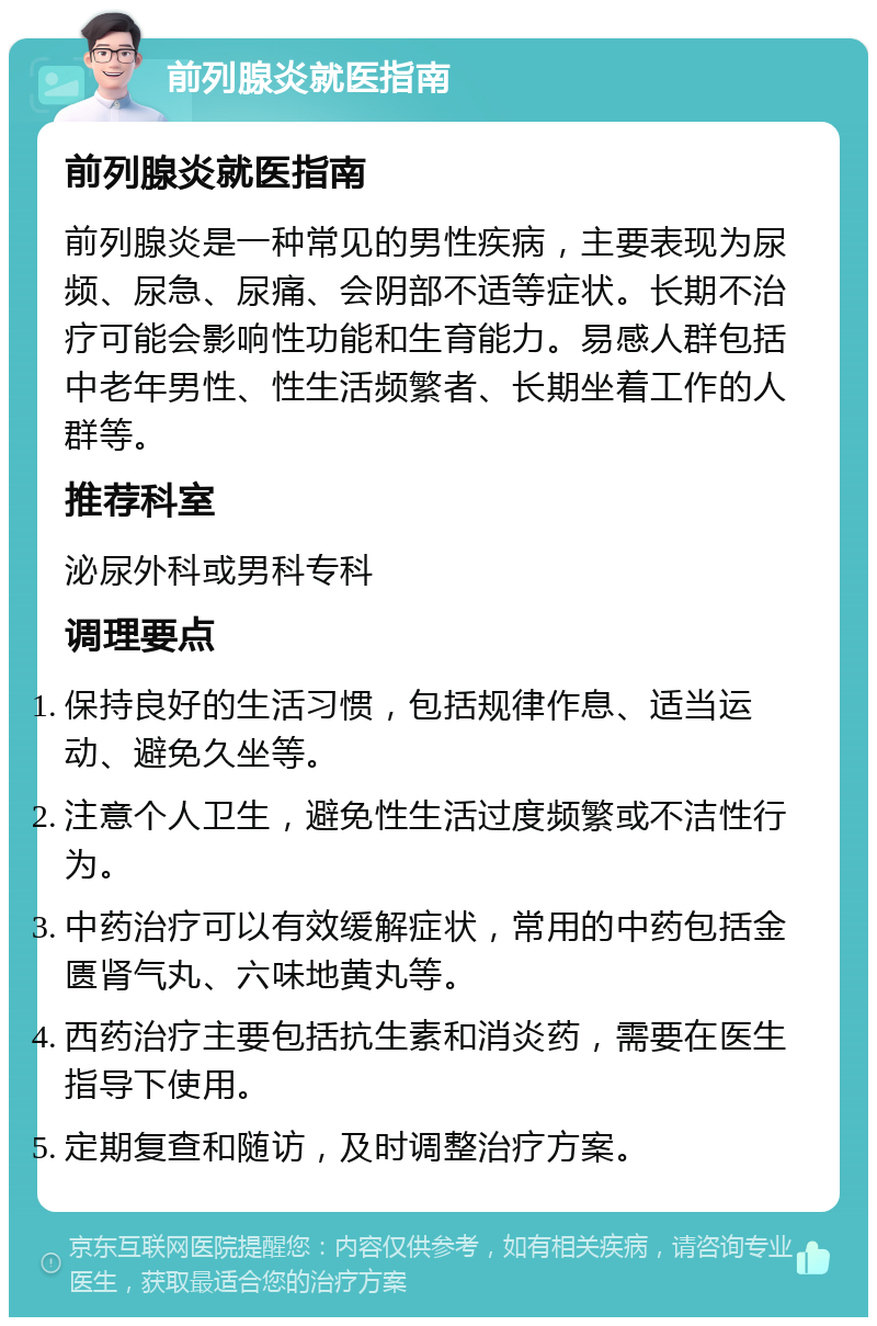 前列腺炎就医指南 前列腺炎就医指南 前列腺炎是一种常见的男性疾病，主要表现为尿频、尿急、尿痛、会阴部不适等症状。长期不治疗可能会影响性功能和生育能力。易感人群包括中老年男性、性生活频繁者、长期坐着工作的人群等。 推荐科室 泌尿外科或男科专科 调理要点 保持良好的生活习惯，包括规律作息、适当运动、避免久坐等。 注意个人卫生，避免性生活过度频繁或不洁性行为。 中药治疗可以有效缓解症状，常用的中药包括金匮肾气丸、六味地黄丸等。 西药治疗主要包括抗生素和消炎药，需要在医生指导下使用。 定期复查和随访，及时调整治疗方案。