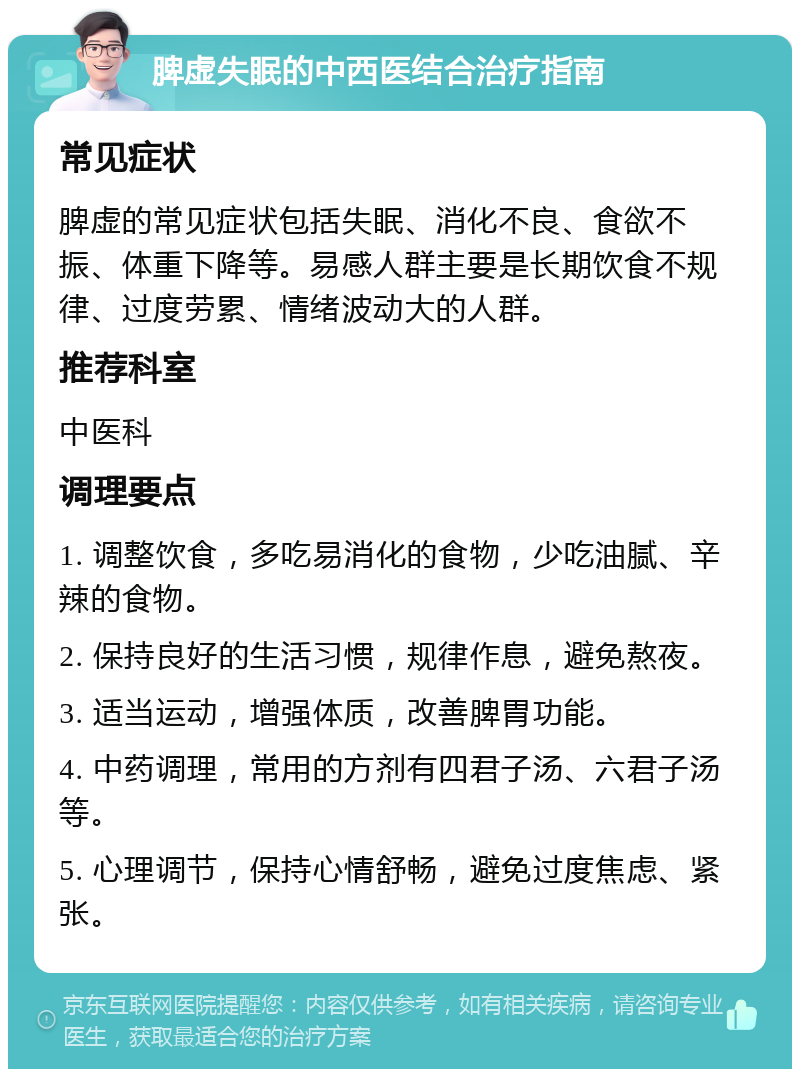 脾虚失眠的中西医结合治疗指南 常见症状 脾虚的常见症状包括失眠、消化不良、食欲不振、体重下降等。易感人群主要是长期饮食不规律、过度劳累、情绪波动大的人群。 推荐科室 中医科 调理要点 1. 调整饮食，多吃易消化的食物，少吃油腻、辛辣的食物。 2. 保持良好的生活习惯，规律作息，避免熬夜。 3. 适当运动，增强体质，改善脾胃功能。 4. 中药调理，常用的方剂有四君子汤、六君子汤等。 5. 心理调节，保持心情舒畅，避免过度焦虑、紧张。