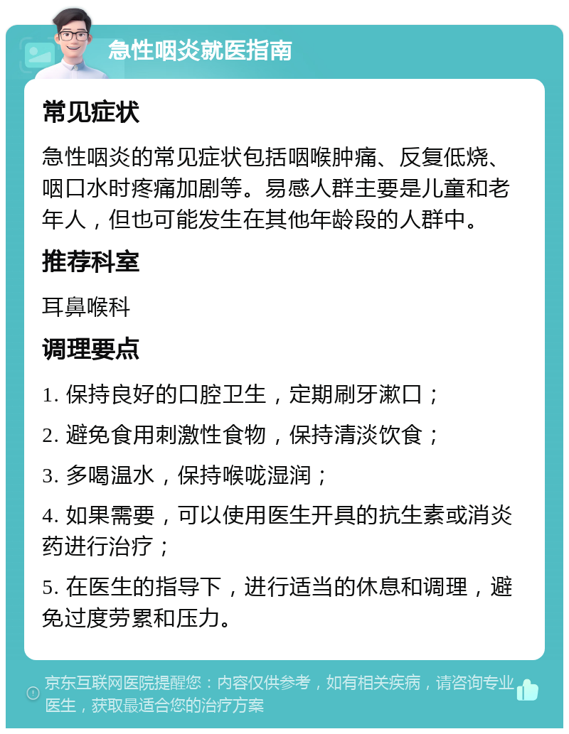 急性咽炎就医指南 常见症状 急性咽炎的常见症状包括咽喉肿痛、反复低烧、咽口水时疼痛加剧等。易感人群主要是儿童和老年人，但也可能发生在其他年龄段的人群中。 推荐科室 耳鼻喉科 调理要点 1. 保持良好的口腔卫生，定期刷牙漱口； 2. 避免食用刺激性食物，保持清淡饮食； 3. 多喝温水，保持喉咙湿润； 4. 如果需要，可以使用医生开具的抗生素或消炎药进行治疗； 5. 在医生的指导下，进行适当的休息和调理，避免过度劳累和压力。