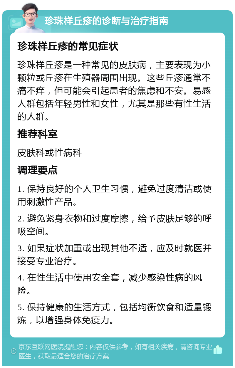 珍珠样丘疹的诊断与治疗指南 珍珠样丘疹的常见症状 珍珠样丘疹是一种常见的皮肤病，主要表现为小颗粒或丘疹在生殖器周围出现。这些丘疹通常不痛不痒，但可能会引起患者的焦虑和不安。易感人群包括年轻男性和女性，尤其是那些有性生活的人群。 推荐科室 皮肤科或性病科 调理要点 1. 保持良好的个人卫生习惯，避免过度清洁或使用刺激性产品。 2. 避免紧身衣物和过度摩擦，给予皮肤足够的呼吸空间。 3. 如果症状加重或出现其他不适，应及时就医并接受专业治疗。 4. 在性生活中使用安全套，减少感染性病的风险。 5. 保持健康的生活方式，包括均衡饮食和适量锻炼，以增强身体免疫力。