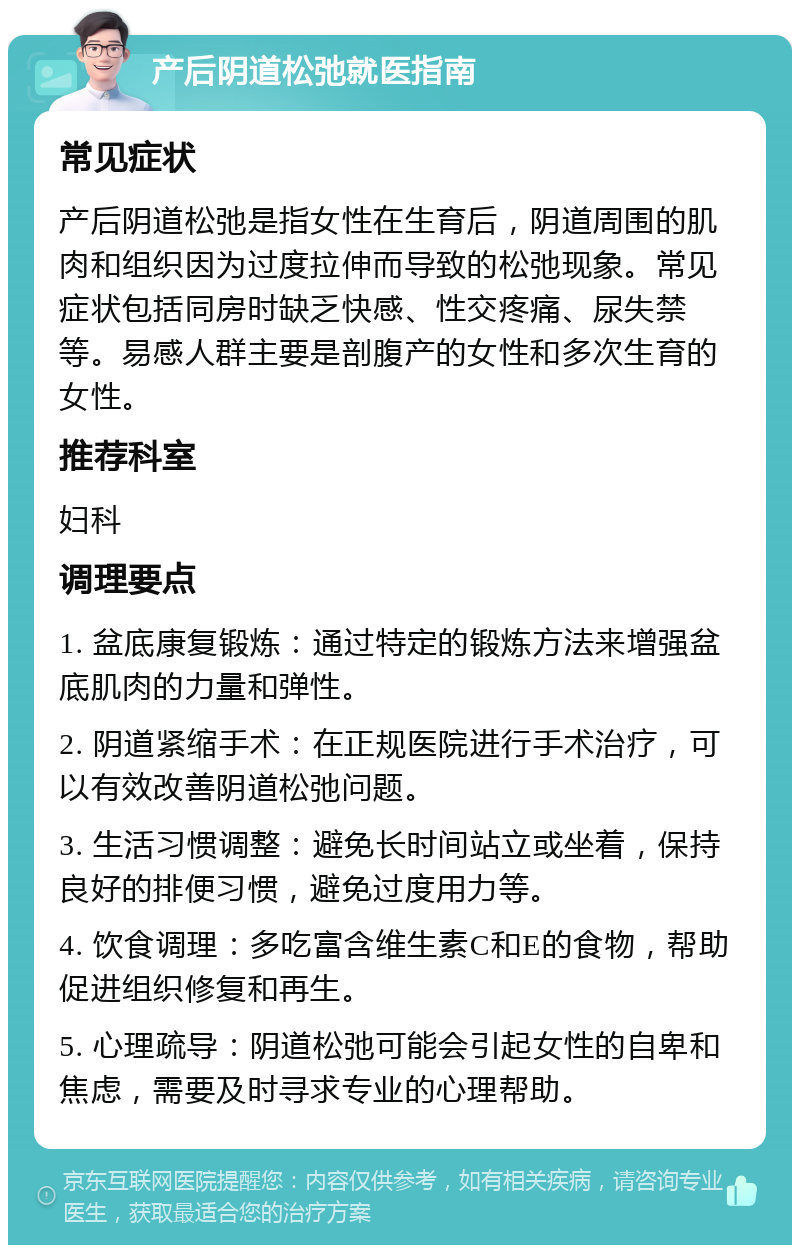 产后阴道松弛就医指南 常见症状 产后阴道松弛是指女性在生育后，阴道周围的肌肉和组织因为过度拉伸而导致的松弛现象。常见症状包括同房时缺乏快感、性交疼痛、尿失禁等。易感人群主要是剖腹产的女性和多次生育的女性。 推荐科室 妇科 调理要点 1. 盆底康复锻炼：通过特定的锻炼方法来增强盆底肌肉的力量和弹性。 2. 阴道紧缩手术：在正规医院进行手术治疗，可以有效改善阴道松弛问题。 3. 生活习惯调整：避免长时间站立或坐着，保持良好的排便习惯，避免过度用力等。 4. 饮食调理：多吃富含维生素C和E的食物，帮助促进组织修复和再生。 5. 心理疏导：阴道松弛可能会引起女性的自卑和焦虑，需要及时寻求专业的心理帮助。