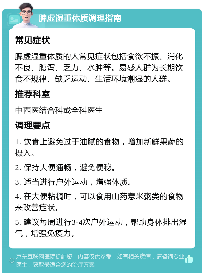 脾虚湿重体质调理指南 常见症状 脾虚湿重体质的人常见症状包括食欲不振、消化不良、腹泻、乏力、水肿等。易感人群为长期饮食不规律、缺乏运动、生活环境潮湿的人群。 推荐科室 中西医结合科或全科医生 调理要点 1. 饮食上避免过于油腻的食物，增加新鲜果蔬的摄入。 2. 保持大便通畅，避免便秘。 3. 适当进行户外运动，增强体质。 4. 在大便粘稠时，可以食用山药薏米粥类的食物来改善症状。 5. 建议每周进行3-4次户外运动，帮助身体排出湿气，增强免疫力。