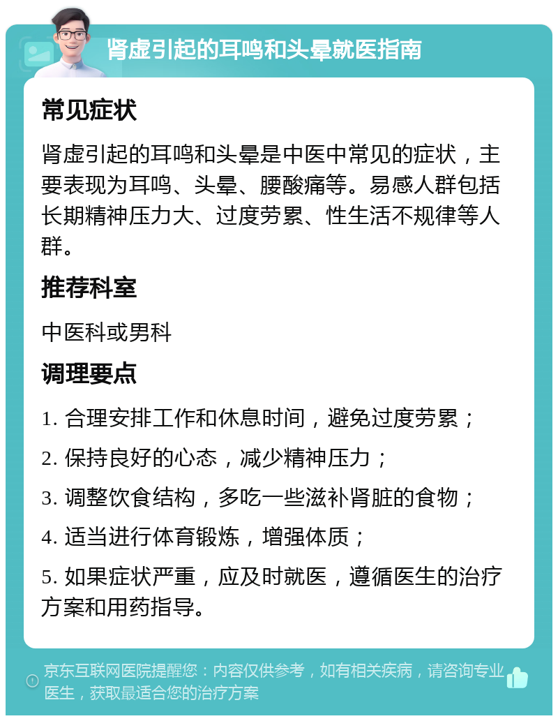 肾虚引起的耳鸣和头晕就医指南 常见症状 肾虚引起的耳鸣和头晕是中医中常见的症状，主要表现为耳鸣、头晕、腰酸痛等。易感人群包括长期精神压力大、过度劳累、性生活不规律等人群。 推荐科室 中医科或男科 调理要点 1. 合理安排工作和休息时间，避免过度劳累； 2. 保持良好的心态，减少精神压力； 3. 调整饮食结构，多吃一些滋补肾脏的食物； 4. 适当进行体育锻炼，增强体质； 5. 如果症状严重，应及时就医，遵循医生的治疗方案和用药指导。