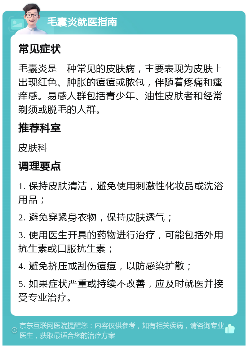 毛囊炎就医指南 常见症状 毛囊炎是一种常见的皮肤病，主要表现为皮肤上出现红色、肿胀的痘痘或脓包，伴随着疼痛和瘙痒感。易感人群包括青少年、油性皮肤者和经常剃须或脱毛的人群。 推荐科室 皮肤科 调理要点 1. 保持皮肤清洁，避免使用刺激性化妆品或洗浴用品； 2. 避免穿紧身衣物，保持皮肤透气； 3. 使用医生开具的药物进行治疗，可能包括外用抗生素或口服抗生素； 4. 避免挤压或刮伤痘痘，以防感染扩散； 5. 如果症状严重或持续不改善，应及时就医并接受专业治疗。