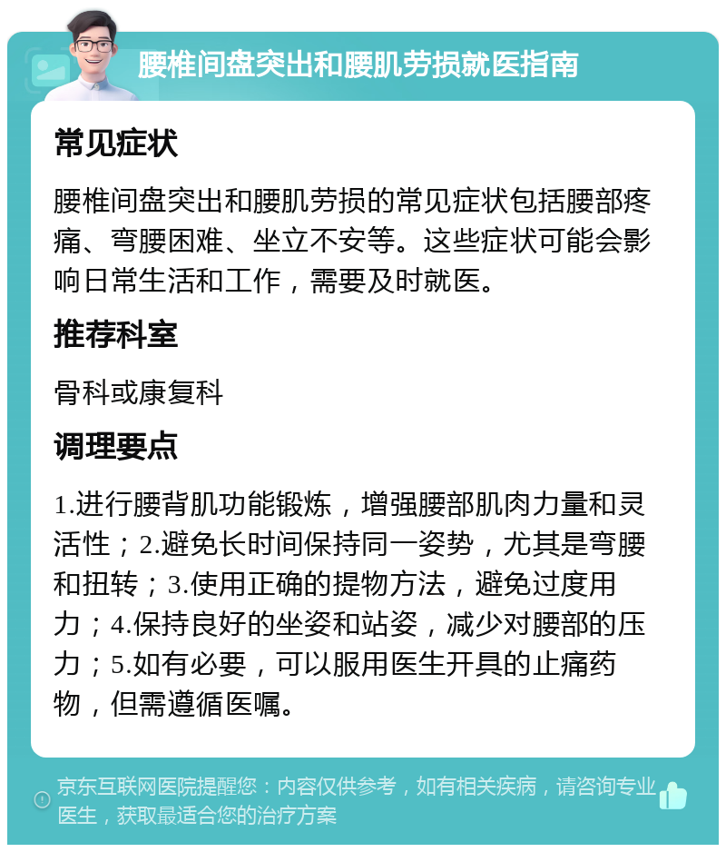 腰椎间盘突出和腰肌劳损就医指南 常见症状 腰椎间盘突出和腰肌劳损的常见症状包括腰部疼痛、弯腰困难、坐立不安等。这些症状可能会影响日常生活和工作，需要及时就医。 推荐科室 骨科或康复科 调理要点 1.进行腰背肌功能锻炼，增强腰部肌肉力量和灵活性；2.避免长时间保持同一姿势，尤其是弯腰和扭转；3.使用正确的提物方法，避免过度用力；4.保持良好的坐姿和站姿，减少对腰部的压力；5.如有必要，可以服用医生开具的止痛药物，但需遵循医嘱。