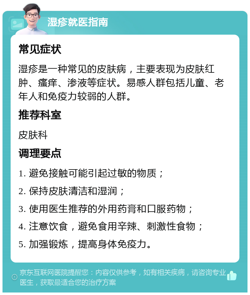 湿疹就医指南 常见症状 湿疹是一种常见的皮肤病，主要表现为皮肤红肿、瘙痒、渗液等症状。易感人群包括儿童、老年人和免疫力较弱的人群。 推荐科室 皮肤科 调理要点 1. 避免接触可能引起过敏的物质； 2. 保持皮肤清洁和湿润； 3. 使用医生推荐的外用药膏和口服药物； 4. 注意饮食，避免食用辛辣、刺激性食物； 5. 加强锻炼，提高身体免疫力。