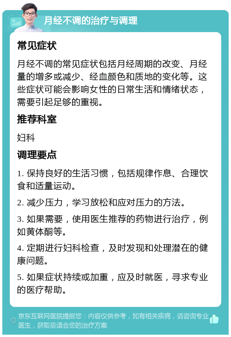 月经不调的治疗与调理 常见症状 月经不调的常见症状包括月经周期的改变、月经量的增多或减少、经血颜色和质地的变化等。这些症状可能会影响女性的日常生活和情绪状态，需要引起足够的重视。 推荐科室 妇科 调理要点 1. 保持良好的生活习惯，包括规律作息、合理饮食和适量运动。 2. 减少压力，学习放松和应对压力的方法。 3. 如果需要，使用医生推荐的药物进行治疗，例如黄体酮等。 4. 定期进行妇科检查，及时发现和处理潜在的健康问题。 5. 如果症状持续或加重，应及时就医，寻求专业的医疗帮助。