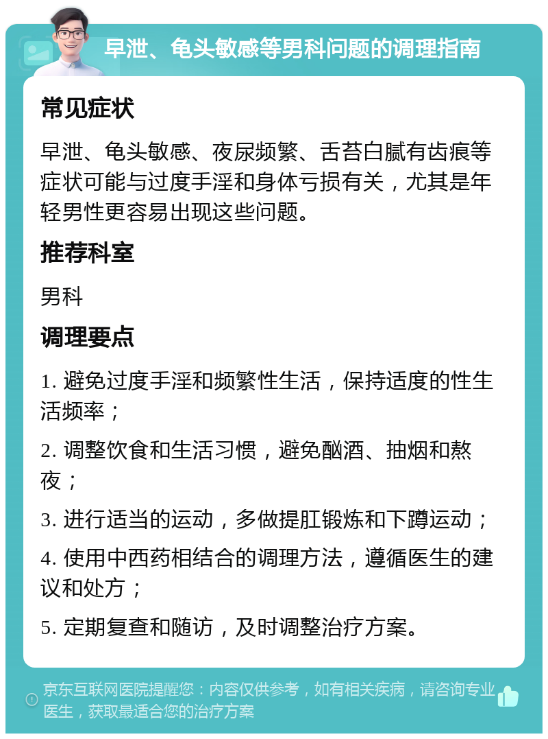 早泄、龟头敏感等男科问题的调理指南 常见症状 早泄、龟头敏感、夜尿频繁、舌苔白腻有齿痕等症状可能与过度手淫和身体亏损有关，尤其是年轻男性更容易出现这些问题。 推荐科室 男科 调理要点 1. 避免过度手淫和频繁性生活，保持适度的性生活频率； 2. 调整饮食和生活习惯，避免酗酒、抽烟和熬夜； 3. 进行适当的运动，多做提肛锻炼和下蹲运动； 4. 使用中西药相结合的调理方法，遵循医生的建议和处方； 5. 定期复查和随访，及时调整治疗方案。