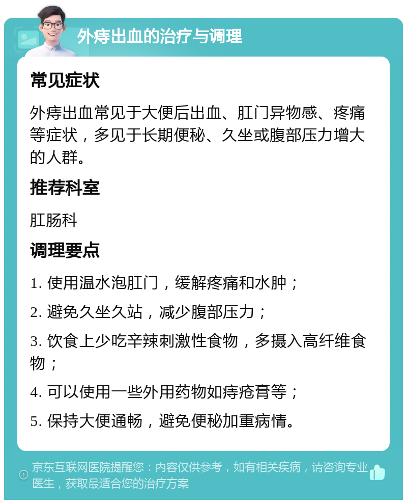 外痔出血的治疗与调理 常见症状 外痔出血常见于大便后出血、肛门异物感、疼痛等症状，多见于长期便秘、久坐或腹部压力增大的人群。 推荐科室 肛肠科 调理要点 1. 使用温水泡肛门，缓解疼痛和水肿； 2. 避免久坐久站，减少腹部压力； 3. 饮食上少吃辛辣刺激性食物，多摄入高纤维食物； 4. 可以使用一些外用药物如痔疮膏等； 5. 保持大便通畅，避免便秘加重病情。