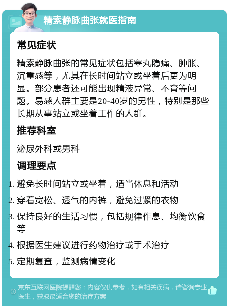 精索静脉曲张就医指南 常见症状 精索静脉曲张的常见症状包括睾丸隐痛、肿胀、沉重感等，尤其在长时间站立或坐着后更为明显。部分患者还可能出现精液异常、不育等问题。易感人群主要是20-40岁的男性，特别是那些长期从事站立或坐着工作的人群。 推荐科室 泌尿外科或男科 调理要点 避免长时间站立或坐着，适当休息和活动 穿着宽松、透气的内裤，避免过紧的衣物 保持良好的生活习惯，包括规律作息、均衡饮食等 根据医生建议进行药物治疗或手术治疗 定期复查，监测病情变化